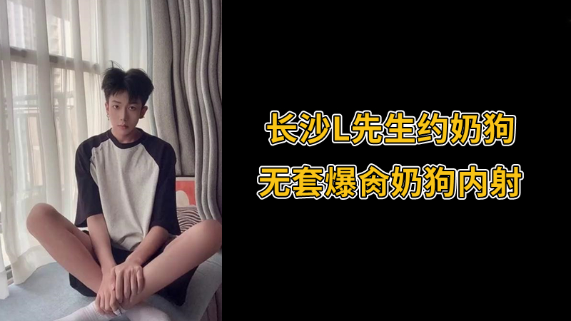 长沙L先生约奶狗，无套爆肏奶狗内射